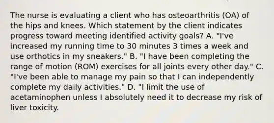 The nurse is evaluating a client who has osteoarthritis (OA) of the hips and knees. Which statement by the client indicates progress toward meeting identified activity​ goals? A. "I've increased my running time to 30 minutes 3 times a week and use orthotics in my​ sneakers." B. "I have been completing the range of motion​ (ROM) exercises for all joints every other​ day." C. "I've been able to manage my pain so that I can independently complete my daily​ activities." D. "I limit the use of acetaminophen unless I absolutely need it to decrease my risk of liver​ toxicity.