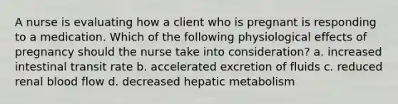 A nurse is evaluating how a client who is pregnant is responding to a medication. Which of the following physiological effects of pregnancy should the nurse take into consideration? a. increased intestinal transit rate b. accelerated excretion of fluids c. reduced renal blood flow d. decreased hepatic metabolism