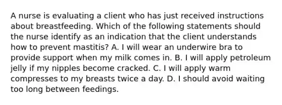 A nurse is evaluating a client who has just received instructions about breastfeeding. Which of the following statements should the nurse identify as an indication that the client understands how to prevent mastitis? A. I will wear an underwire bra to provide support when my milk comes in. B. I will apply petroleum jelly if my nipples become cracked. C. I will apply warm compresses to my breasts twice a day. D. I should avoid waiting too long between feedings.