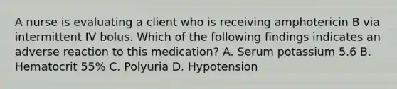 A nurse is evaluating a client who is receiving amphotericin B via intermittent IV bolus. Which of the following findings indicates an adverse reaction to this medication? A. Serum potassium 5.6 B. Hematocrit 55% C. Polyuria D. Hypotension