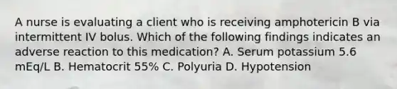 A nurse is evaluating a client who is receiving amphotericin B via intermittent IV bolus. Which of the following findings indicates an adverse reaction to this medication? A. Serum potassium 5.6 mEq/L B. Hematocrit 55% C. Polyuria D. Hypotension