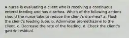 A nurse is evaluating a client who is receiving a continuous enteral feeding and has diarrhea. Which of the following actions should the nurse take to reduce the client's diarrhea? a. Flush the client's feeding tube. b. Administer promethazine to the client. c. Decrease the rate of the feeding. d. Check the client's gastric residual.