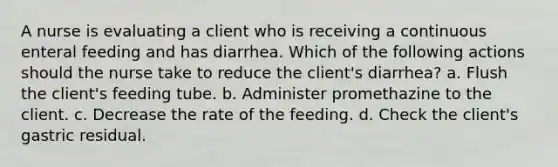 A nurse is evaluating a client who is receiving a continuous enteral feeding and has diarrhea. Which of the following actions should the nurse take to reduce the client's diarrhea? a. Flush the client's feeding tube. b. Administer promethazine to the client. c. Decrease the rate of the feeding. d. Check the client's gastric residual.