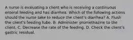 A nurse is evaluating a client who is receiving a continuous enteral feeding and has diarrhea. Which of the following actions should the nurse take to reduce the client's diarrhea? A. Flush the client's feeding tube. B. Administer promethazine to the client. C. Decrease the rate of the feeding. D. Check the client's gastric residual.