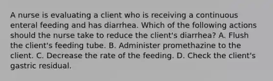 A nurse is evaluating a client who is receiving a continuous enteral feeding and has diarrhea. Which of the following actions should the nurse take to reduce the client's diarrhea? A. Flush the client's feeding tube. B. Administer promethazine to the client. C. Decrease the rate of the feeding. D. Check the client's gastric residual.