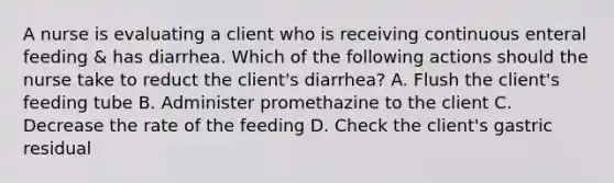 A nurse is evaluating a client who is receiving continuous enteral feeding & has diarrhea. Which of the following actions should the nurse take to reduct the client's diarrhea? A. Flush the client's feeding tube B. Administer promethazine to the client C. Decrease the rate of the feeding D. Check the client's gastric residual