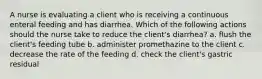 A nurse is evaluating a client who is receiving a continuous enteral feeding and has diarrhea. Which of the following actions should the nurse take to reduce the client's diarrhea? a. flush the client's feeding tube b. administer promethazine to the client c. decrease the rate of the feeding d. check the client's gastric residual