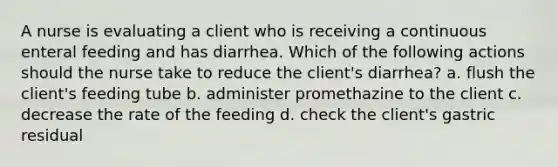 A nurse is evaluating a client who is receiving a continuous enteral feeding and has diarrhea. Which of the following actions should the nurse take to reduce the client's diarrhea? a. flush the client's feeding tube b. administer promethazine to the client c. decrease the rate of the feeding d. check the client's gastric residual