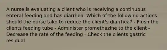 A nurse is evaluating a client who is receiving a continuous enteral feeding and has diarrhea. Which of the following actions should the nurse take to reduce the client's diarrhea? - Flush the clients feeding tube - Administer promethazine to the client - Decrease the rate of the feeding - Check the clients gastric residual