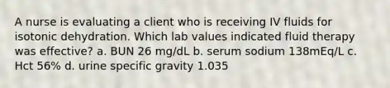 A nurse is evaluating a client who is receiving IV fluids for isotonic dehydration. Which lab values indicated fluid therapy was effective? a. BUN 26 mg/dL b. serum sodium 138mEq/L c. Hct 56% d. urine specific gravity 1.035