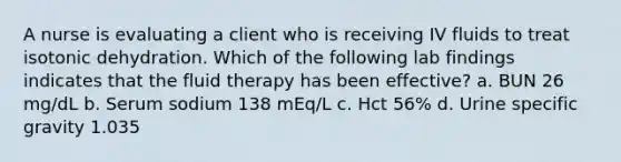 A nurse is evaluating a client who is receiving IV fluids to treat isotonic dehydration. Which of the following lab findings indicates that the fluid therapy has been effective? a. BUN 26 mg/dL b. Serum sodium 138 mEq/L c. Hct 56% d. Urine specific gravity 1.035