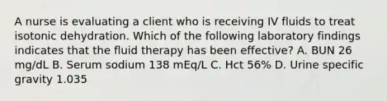 A nurse is evaluating a client who is receiving IV fluids to treat isotonic dehydration. Which of the following laboratory findings indicates that the fluid therapy has been effective? A. BUN 26 mg/dL B. Serum sodium 138 mEq/L C. Hct 56% D. Urine specific gravity 1.035