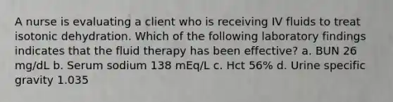 A nurse is evaluating a client who is receiving IV fluids to treat isotonic dehydration. Which of the following laboratory findings indicates that the fluid therapy has been effective? a. BUN 26 mg/dL b. Serum sodium 138 mEq/L c. Hct 56% d. Urine specific gravity 1.035