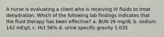 A nurse is evaluating a client who is receiving IV fluids to treat dehydration. Which of the following lab findings indicates that the fluid therapy has been effective? a. BUN 26 mg/dL b. sodium 142 mEq/L c. Hct 56% d. urine specific gravity 1.035