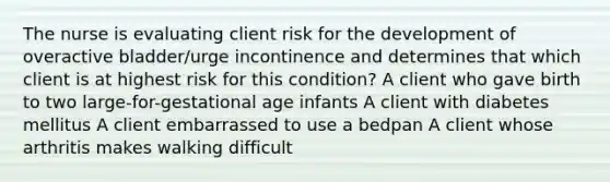 The nurse is evaluating client risk for the development of overactive bladder/urge incontinence and determines that which client is at highest risk for this condition? A client who gave birth to two large-for-gestational age infants A client with diabetes mellitus A client embarrassed to use a bedpan A client whose arthritis makes walking difficult