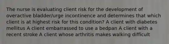 The nurse is evaluating client risk for the development of overactive bladder/urge incontinence and determines that which client is at highest risk for this condition? A client with diabetes mellitus A client embarrassed to use a bedpan A client with a recent stroke A client whose arthritis makes walking difficult