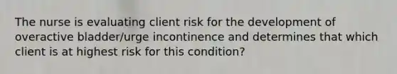 The nurse is evaluating client risk for the development of overactive bladder/urge incontinence and determines that which client is at highest risk for this condition?