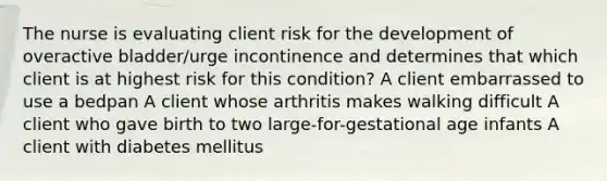 The nurse is evaluating client risk for the development of overactive bladder/urge incontinence and determines that which client is at highest risk for this condition? A client embarrassed to use a bedpan A client whose arthritis makes walking difficult A client who gave birth to two large-for-gestational age infants A client with diabetes mellitus