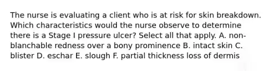 The nurse is evaluating a client who is at risk for skin breakdown. Which characteristics would the nurse observe to determine there is a Stage I pressure ulcer? Select all that apply. A. non-blanchable redness over a bony prominence B. intact skin C. blister D. eschar E. slough F. partial thickness loss of dermis