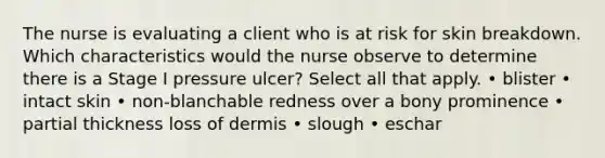 The nurse is evaluating a client who is at risk for skin breakdown. Which characteristics would the nurse observe to determine there is a Stage I pressure ulcer? Select all that apply. • blister • intact skin • non-blanchable redness over a bony prominence • partial thickness loss of dermis • slough • eschar