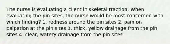 The nurse is evaluating a client in skeletal traction. When evaluating the pin sites, the nurse would be most concerned with which finding? 1. redness around the pin sites 2. pain on palpation at the pin sites 3. thick, yellow drainage from the pin sites 4. clear, watery drainage from the pin sites