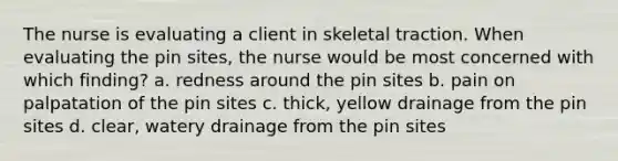 The nurse is evaluating a client in skeletal traction. When evaluating the pin sites, the nurse would be most concerned with which finding? a. redness around the pin sites b. pain on palpatation of the pin sites c. thick, yellow drainage from the pin sites d. clear, watery drainage from the pin sites