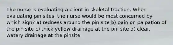 The nurse is evaluating a client in skeletal traction. When evaluating pin sites, the nurse would be most concerned by which sign? a) redness around the pin site b) pain on palpation of the pin site c) thick yellow drainage at the pin site d) clear, watery drainage at the pinsite