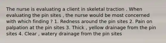 The nurse is evaluating a client in skeletal traction . When evaluating the pin sites , the nurse would be most concerned with which finding ? 1. Redness around the pin sites 2. Pain on palpation at the pin sites 3. Thick , yellow drainage from the pin sites 4. Clear , watery drainage from the pin sites