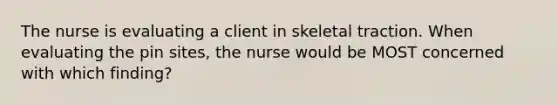 The nurse is evaluating a client in skeletal traction. When evaluating the pin sites, the nurse would be MOST concerned with which finding?