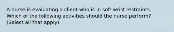 A nurse is evaluating a client who is in soft wrist restraints. Which of the following activities should the nurse perform? (Select all that apply)