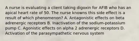 A nurse is evaluating a client taking digoxin for AFIB who has an apical heart rate of 50. The nurse knowns this side effect is a result of which phenomenon? A. Antagonistic effects on beta adrenergic receptors B. Inactivation of the sodium-potassium pump C. Agonistic effects on alpha 2 adrenergic receptors D. Activation of the parasympathetic nervous system