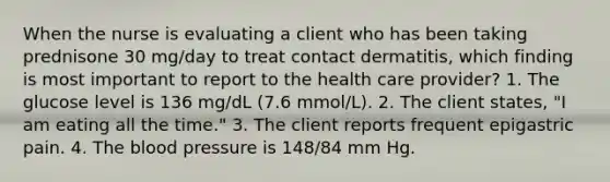 When the nurse is evaluating a client who has been taking prednisone 30 mg/day to treat contact dermatitis, which finding is most important to report to the health care provider? 1. The glucose level is 136 mg/dL (7.6 mmol/L). 2. The client states, "I am eating all the time." 3. The client reports frequent epigastric pain. 4. The blood pressure is 148/84 mm Hg.