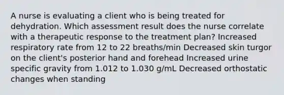 A nurse is evaluating a client who is being treated for dehydration. Which assessment result does the nurse correlate with a therapeutic response to the treatment plan? Increased respiratory rate from 12 to 22 breaths/min Decreased skin turgor on the client's posterior hand and forehead Increased urine specific gravity from 1.012 to 1.030 g/mL Decreased orthostatic changes when standing