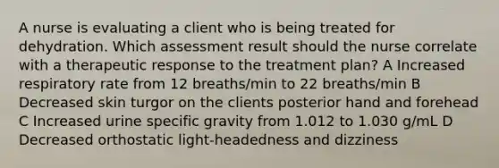 A nurse is evaluating a client who is being treated for dehydration. Which assessment result should the nurse correlate with a therapeutic response to the treatment plan? A Increased respiratory rate from 12 breaths/min to 22 breaths/min B Decreased skin turgor on the clients posterior hand and forehead C Increased urine specific gravity from 1.012 to 1.030 g/mL D Decreased orthostatic light-headedness and dizziness