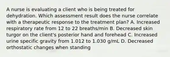 A nurse is evaluating a client who is being treated for dehydration. Which assessment result does the nurse correlate with a therapeutic response to the treatment plan? A. Increased respiratory rate from 12 to 22 breaths/min B. Decreased skin turgor on the client's posterior hand and forehead C. Increased urine specific gravity from 1.012 to 1.030 g/mL D. Decreased orthostatic changes when standing