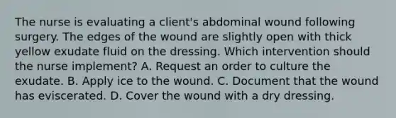 The nurse is evaluating a​ client's abdominal wound following surgery. The edges of the wound are slightly open with thick yellow exudate fluid on the dressing. Which intervention should the nurse​ implement? A. Request an order to culture the exudate. B. Apply ice to the wound. C. Document that the wound has eviscerated. D. Cover the wound with a dry dressing.