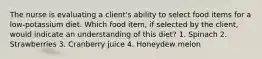 The nurse is evaluating a client's ability to select food items for a low-potassium diet. Which food item, if selected by the client, would indicate an understanding of this diet? 1. Spinach 2. Strawberries 3. Cranberry juice 4. Honeydew melon