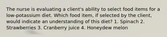 The nurse is evaluating a client's ability to select food items for a low-potassium diet. Which food item, if selected by the client, would indicate an understanding of this diet? 1. Spinach 2. Strawberries 3. Cranberry juice 4. Honeydew melon