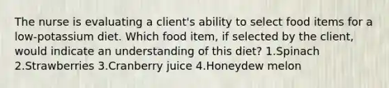 The nurse is evaluating a client's ability to select food items for a low-potassium diet. Which food item, if selected by the client, would indicate an understanding of this diet? 1.Spinach 2.Strawberries 3.Cranberry juice 4.Honeydew melon