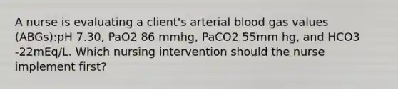 A nurse is evaluating a client's arterial blood gas values (ABGs):pH 7.30, PaO2 86 mmhg, PaCO2 55mm hg, and HCO3 -22mEq/L. Which nursing intervention should the nurse implement first?