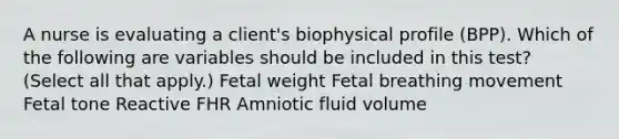 A nurse is evaluating a client's biophysical profile (BPP). Which of the following are variables should be included in this test? (Select all that apply.) Fetal weight Fetal breathing movement Fetal tone Reactive FHR Amniotic fluid volume