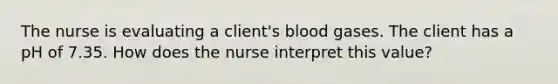 The nurse is evaluating a client's blood gases. The client has a pH of 7.35. How does the nurse interpret this value?