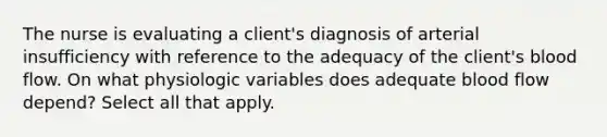 The nurse is evaluating a client's diagnosis of arterial insufficiency with reference to the adequacy of the client's blood flow. On what physiologic variables does adequate blood flow depend? Select all that apply.