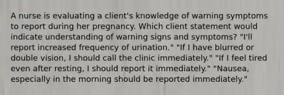 A nurse is evaluating a client's knowledge of warning symptoms to report during her pregnancy. Which client statement would indicate understanding of warning signs and symptoms? "I'll report increased frequency of urination." "If I have blurred or double vision, I should call the clinic immediately." "If I feel tired even after resting, I should report it immediately." "Nausea, especially in the morning should be reported immediately."