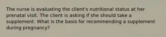 The nurse is evaluating the client's nutritional status at her prenatal visit. The client is asking if she should take a supplement. What is the basis for recommending a supplement during pregnancy?