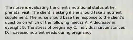 The nurse is evaluating the client's nutritional status at her prenatal visit. The client is asking if she should take a nutrient supplement. The nurse should base the response to the client's question on which of the following needs? A: A decrease in eyesight B: The stress of pregnancy C: Individual circumstances D: Increased nutrient needs during pregnancy