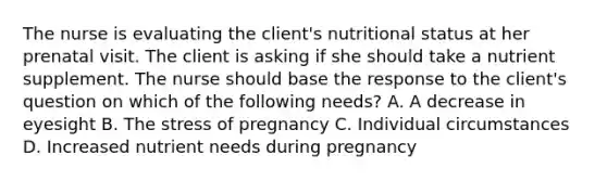 The nurse is evaluating the client's nutritional status at her prenatal visit. The client is asking if she should take a nutrient supplement. The nurse should base the response to the client's question on which of the following needs? A. A decrease in eyesight B. The stress of pregnancy C. Individual circumstances D. Increased nutrient needs during pregnancy