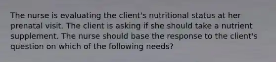 The nurse is evaluating the client's nutritional status at her prenatal visit. The client is asking if she should take a nutrient supplement. The nurse should base the response to the client's question on which of the following needs?