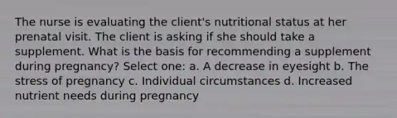 The nurse is evaluating the client's nutritional status at her prenatal visit. The client is asking if she should take a supplement. What is the basis for recommending a supplement during pregnancy? Select one: a. A decrease in eyesight b. The stress of pregnancy c. Individual circumstances d. Increased nutrient needs during pregnancy