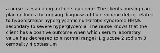 a nurse is evaluating a clients outcome. The clients nursing care plan includes the nursing diagnosis of fluid volume deficit related to hyperosmolar hyperglycemic nonketotic syndrome HHNS secondary to severe hyperglycemia. The nurse knows that the client has a positive outcome when which serum laboratory value has decreased to a normal range? 1 glucose 2 sodium 3 osmoality 4 potassium